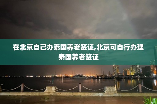 在北京自己办泰国养老签证,北京可自行办理泰国养老签证