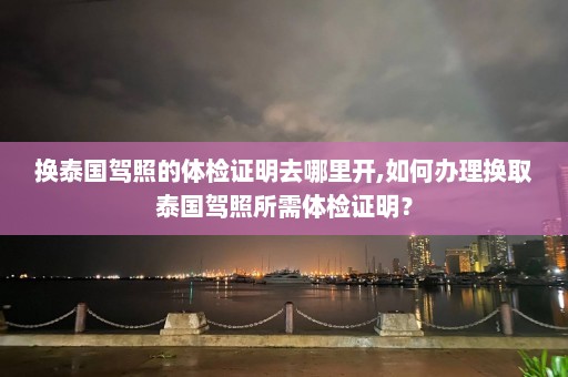 换泰国驾照的体检证明去哪里开,如何办理换取泰国驾照所需体检证明？