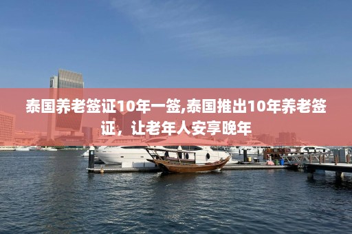 泰国养老签证10年一签,泰国推出10年养老签证，让老年人安享晚年