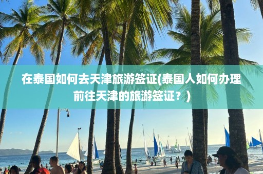 在泰国如何去天津旅游签证(泰国人如何办理前往天津的旅游签证？)