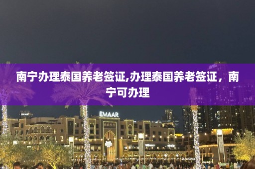 南宁办理泰国养老签证,办理泰国养老签证，南宁可办理