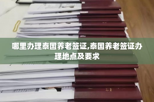 哪里办理泰国养老签证,泰国养老签证办理地点及要求