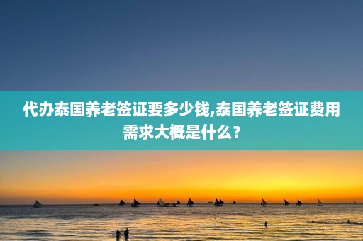 代办泰国养老签证要多少钱,泰国养老签证费用需求大概是什么？