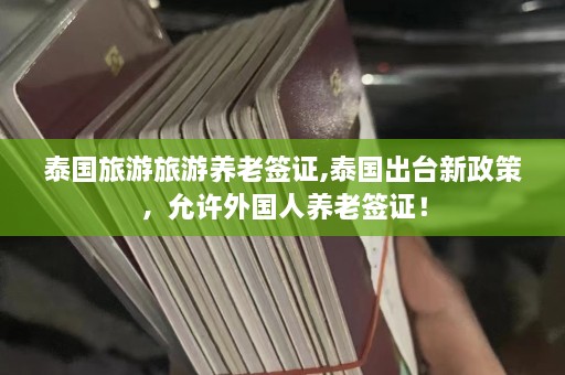 泰国旅游旅游养老签证,泰国出台新政策，允许外国人养老签证！  第1张