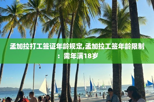 孟加拉打工签证年龄规定,孟加拉工签年龄限制：需年满18岁