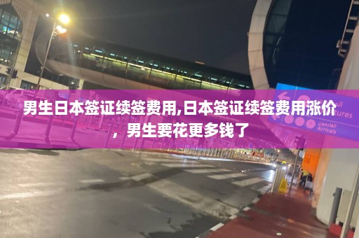 男生日本签证续签费用,日本签证续签费用涨价，男生要花更多钱了