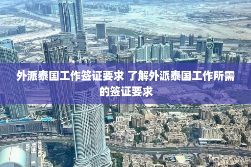 外派泰国工作签证要求 了解外派泰国工作所需的签证要求