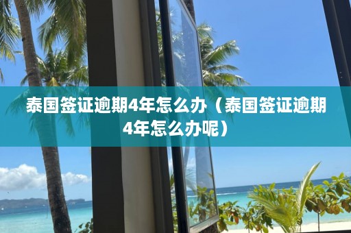 泰国签证逾期4年怎么办（泰国签证逾期4年怎么办呢）