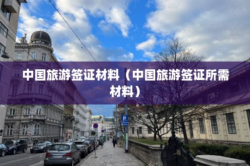 中国旅游签证材料（中国旅游签证所需材料）