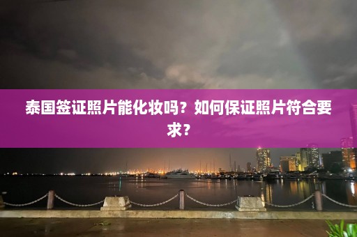 泰国签证照片能化妆吗？如何保证照片符合要求？