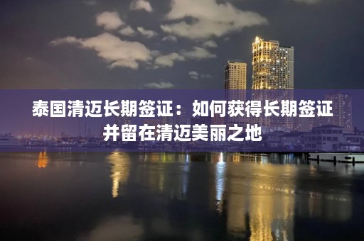 泰国清迈长期签证：如何获得长期签证并留在清迈美丽之地