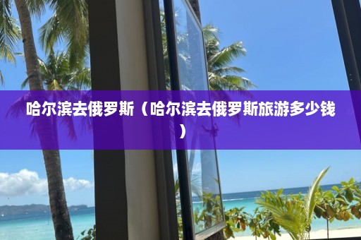 哈尔滨去俄罗斯（哈尔滨去俄罗斯旅游多少钱）