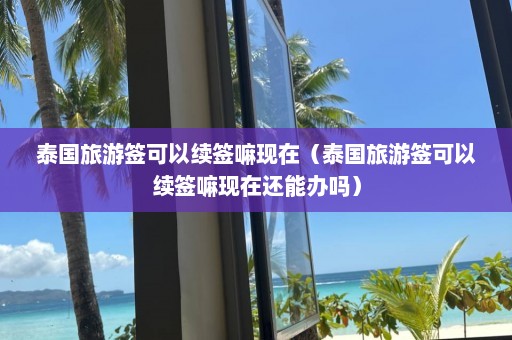 泰国旅游签可以续签嘛现在（泰国旅游签可以续签嘛现在还能办吗）