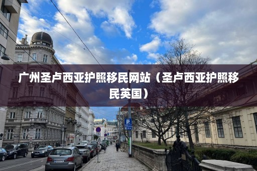 广州圣卢西亚护照移民网站（圣卢西亚护照移民英国）