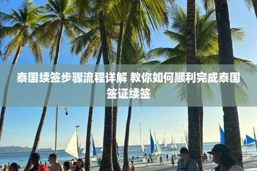 泰国续签步骤流程详解 教你如何顺利完成泰国签证续签