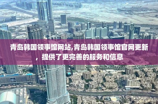 青岛韩国领事馆网站,青岛韩国领事馆官网更新，提供了更完善的服务和信息