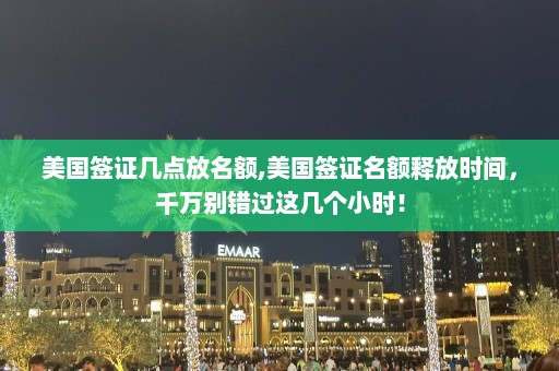 美国签证几点放名额,美国签证名额释放时间，千万别错过这几个小时！