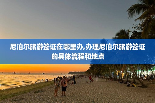 尼泊尔旅游签证在哪里办,办理尼泊尔旅游签证的具体流程和地点