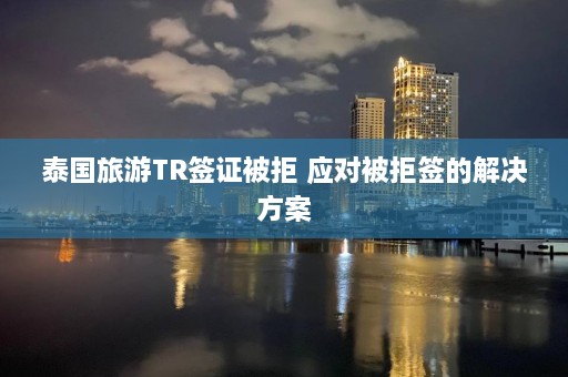 泰国旅游TR签证被拒 应对被拒签的解决方案