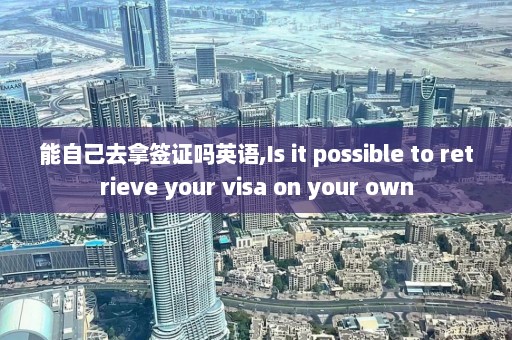 能自己去拿签证吗英语,Is it possible to retrieve your visa on your own