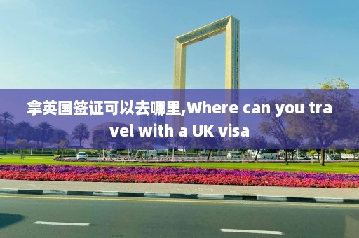 拿英国签证可以去哪里,Where can you travel with a UK visa