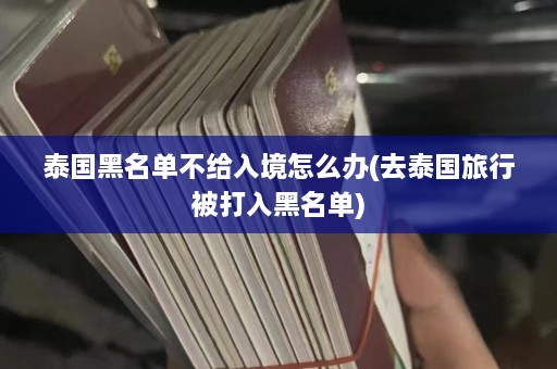 泰国黑名单不给入境怎么办(去泰国旅行被打入黑名单)