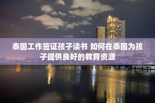 泰国工作签证孩子读书 如何在泰国为孩子提供良好的教育资源  第1张