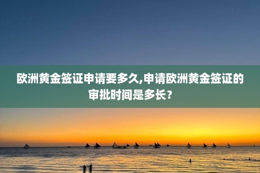 欧洲黄金签证申请要多久,申请欧洲黄金签证的审批时间是多长？