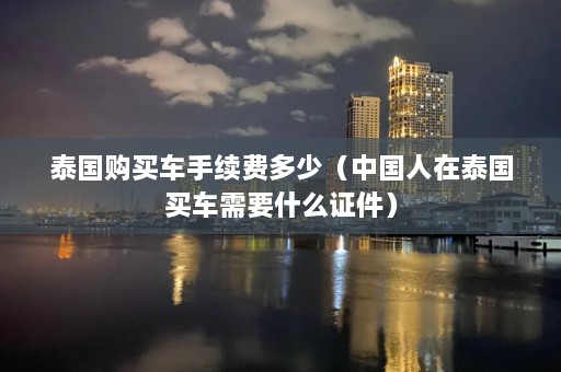 泰国购买车手续费多少（中国人在泰国买车需要什么证件）