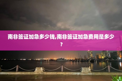 南非签证加急多少钱,南非签证加急费用是多少？