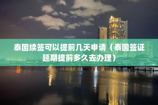 泰国续签可以提前几天申请（泰国签证延期提前多久去办理）