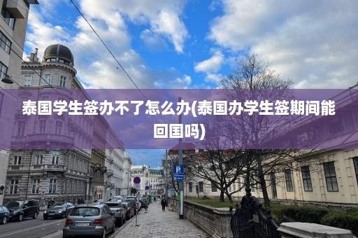 泰国学生签办不了怎么办(泰国办学生签期间能回国吗)