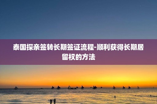 泰国探亲签转长期签证流程-顺利获得长期居留权的方法