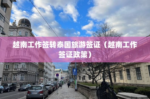 越南工作签转泰国旅游签证（越南工作签证政策）