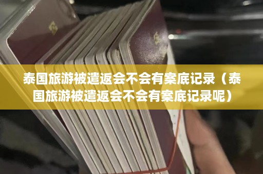 泰国旅游被遣返会不会有案底记录（泰国旅游被遣返会不会有案底记录呢）