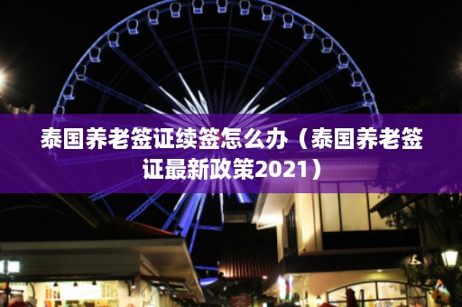 泰国养老签证续签怎么办（泰国养老签证最新政策2021）