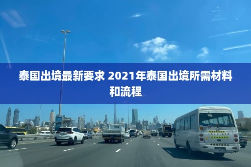 泰国出境最新要求 2021年泰国出境所需材料和流程