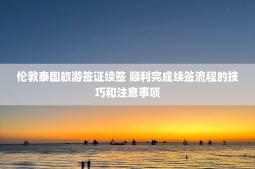 伦敦泰国旅游签证续签 顺利完成续签流程的技巧和注意事项