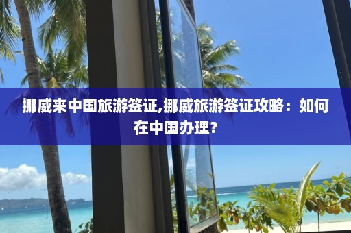 挪威来中国旅游签证,挪威旅游签证攻略：如何在中国办理？