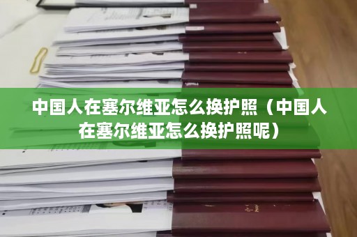 中国人在塞尔维亚怎么换护照（中国人在塞尔维亚怎么换护照呢）