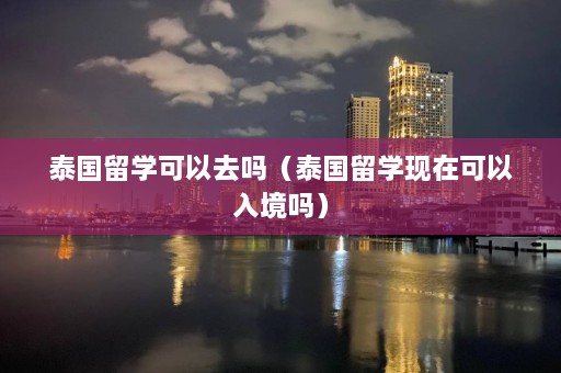 泰国留学可以去吗（泰国留学现在可以入境吗）