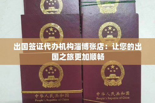 出国签证代办机构淄博张店：让您的出国之旅更加顺畅