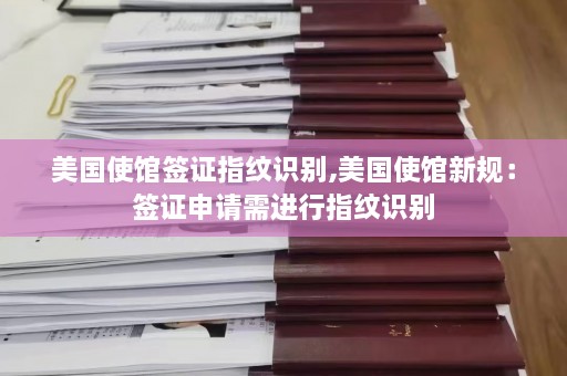 美国使馆签证指纹识别,美国使馆新规：签证申请需进行指纹识别