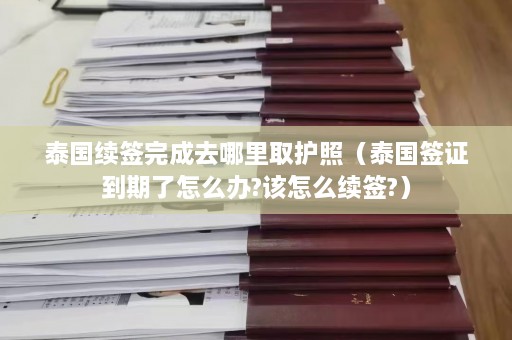 泰国续签完成去哪里取护照（泰国签证到期了怎么办?该怎么续签?）  第1张