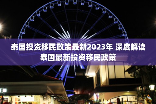 泰国投资移民政策最新2023年 深度解读泰国最新投资移民政策