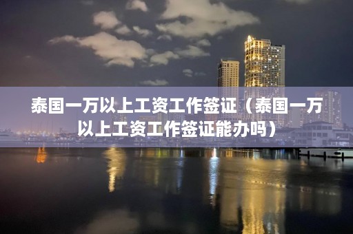 泰国一万以上工资工作签证（泰国一万以上工资工作签证能办吗）