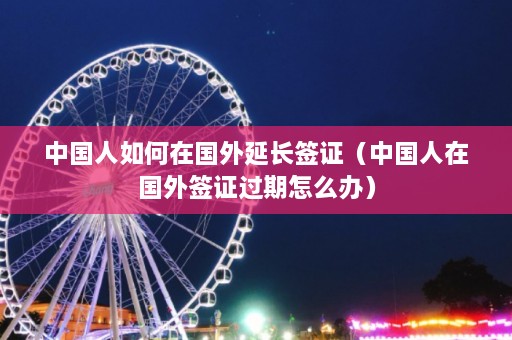 中国人如何在国外延长签证（中国人在国外签证过期怎么办）