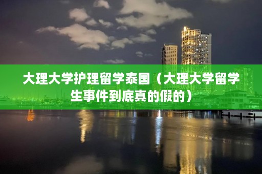 大理大学护理留学泰国（大理大学留学生事件到底真的假的）