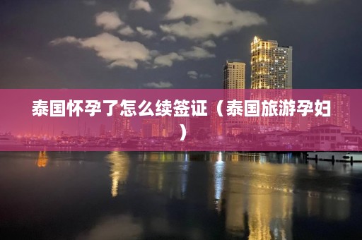 泰国怀孕了怎么续签证（泰国旅游孕妇）  第1张