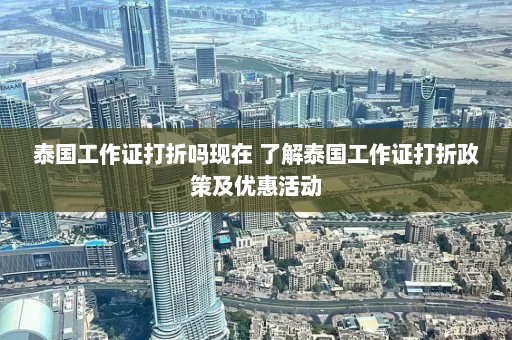 泰国工作证打折吗现在 了解泰国工作证打折政策及优惠活动